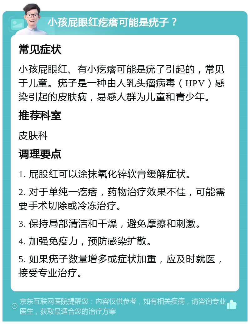 小孩屁眼红疙瘩可能是疣子？ 常见症状 小孩屁眼红、有小疙瘩可能是疣子引起的，常见于儿童。疣子是一种由人乳头瘤病毒（HPV）感染引起的皮肤病，易感人群为儿童和青少年。 推荐科室 皮肤科 调理要点 1. 屁股红可以涂抹氧化锌软膏缓解症状。 2. 对于单纯一疙瘩，药物治疗效果不佳，可能需要手术切除或冷冻治疗。 3. 保持局部清洁和干燥，避免摩擦和刺激。 4. 加强免疫力，预防感染扩散。 5. 如果疣子数量增多或症状加重，应及时就医，接受专业治疗。