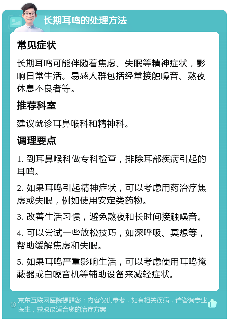 长期耳鸣的处理方法 常见症状 长期耳鸣可能伴随着焦虑、失眠等精神症状，影响日常生活。易感人群包括经常接触噪音、熬夜休息不良者等。 推荐科室 建议就诊耳鼻喉科和精神科。 调理要点 1. 到耳鼻喉科做专科检查，排除耳部疾病引起的耳鸣。 2. 如果耳鸣引起精神症状，可以考虑用药治疗焦虑或失眠，例如使用安定类药物。 3. 改善生活习惯，避免熬夜和长时间接触噪音。 4. 可以尝试一些放松技巧，如深呼吸、冥想等，帮助缓解焦虑和失眠。 5. 如果耳鸣严重影响生活，可以考虑使用耳鸣掩蔽器或白噪音机等辅助设备来减轻症状。