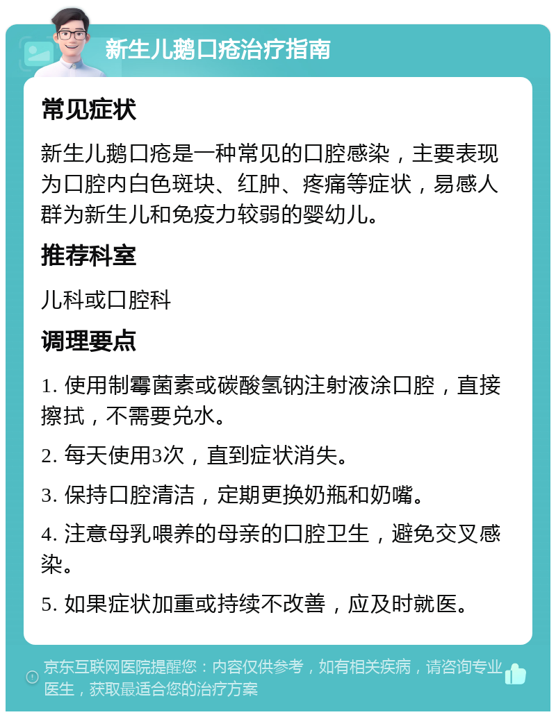 新生儿鹅口疮治疗指南 常见症状 新生儿鹅口疮是一种常见的口腔感染，主要表现为口腔内白色斑块、红肿、疼痛等症状，易感人群为新生儿和免疫力较弱的婴幼儿。 推荐科室 儿科或口腔科 调理要点 1. 使用制霉菌素或碳酸氢钠注射液涂口腔，直接擦拭，不需要兑水。 2. 每天使用3次，直到症状消失。 3. 保持口腔清洁，定期更换奶瓶和奶嘴。 4. 注意母乳喂养的母亲的口腔卫生，避免交叉感染。 5. 如果症状加重或持续不改善，应及时就医。