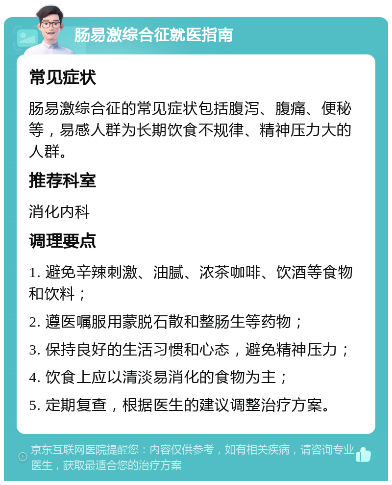 肠易激综合征就医指南 常见症状 肠易激综合征的常见症状包括腹泻、腹痛、便秘等，易感人群为长期饮食不规律、精神压力大的人群。 推荐科室 消化内科 调理要点 1. 避免辛辣刺激、油腻、浓茶咖啡、饮酒等食物和饮料； 2. 遵医嘱服用蒙脱石散和整肠生等药物； 3. 保持良好的生活习惯和心态，避免精神压力； 4. 饮食上应以清淡易消化的食物为主； 5. 定期复查，根据医生的建议调整治疗方案。