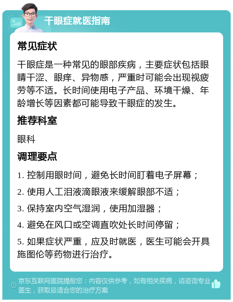 干眼症就医指南 常见症状 干眼症是一种常见的眼部疾病，主要症状包括眼睛干涩、眼痒、异物感，严重时可能会出现视疲劳等不适。长时间使用电子产品、环境干燥、年龄增长等因素都可能导致干眼症的发生。 推荐科室 眼科 调理要点 1. 控制用眼时间，避免长时间盯着电子屏幕； 2. 使用人工泪液滴眼液来缓解眼部不适； 3. 保持室内空气湿润，使用加湿器； 4. 避免在风口或空调直吹处长时间停留； 5. 如果症状严重，应及时就医，医生可能会开具施图伦等药物进行治疗。