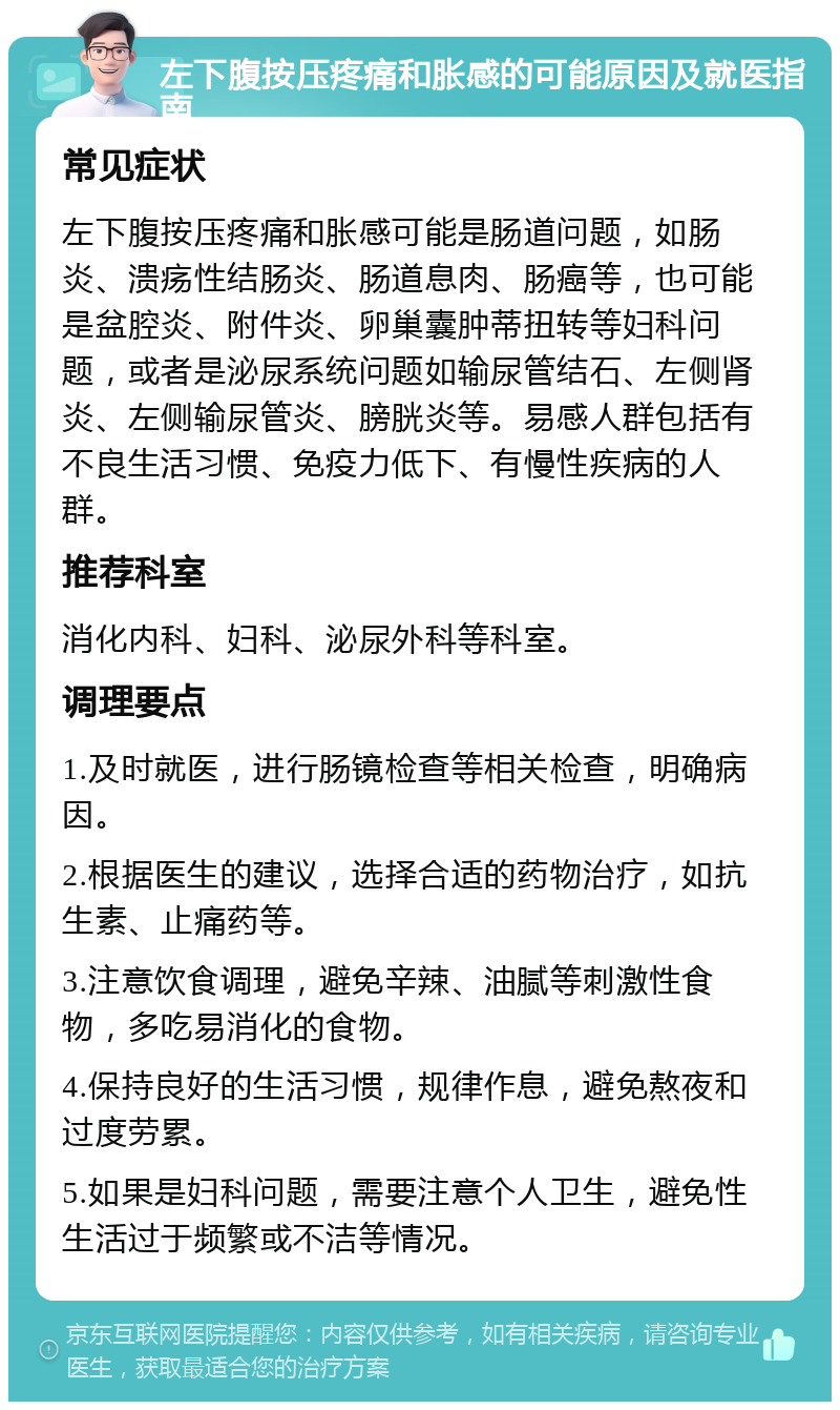 左下腹按压疼痛和胀感的可能原因及就医指南 常见症状 左下腹按压疼痛和胀感可能是肠道问题，如肠炎、溃疡性结肠炎、肠道息肉、肠癌等，也可能是盆腔炎、附件炎、卵巢囊肿蒂扭转等妇科问题，或者是泌尿系统问题如输尿管结石、左侧肾炎、左侧输尿管炎、膀胱炎等。易感人群包括有不良生活习惯、免疫力低下、有慢性疾病的人群。 推荐科室 消化内科、妇科、泌尿外科等科室。 调理要点 1.及时就医，进行肠镜检查等相关检查，明确病因。 2.根据医生的建议，选择合适的药物治疗，如抗生素、止痛药等。 3.注意饮食调理，避免辛辣、油腻等刺激性食物，多吃易消化的食物。 4.保持良好的生活习惯，规律作息，避免熬夜和过度劳累。 5.如果是妇科问题，需要注意个人卫生，避免性生活过于频繁或不洁等情况。