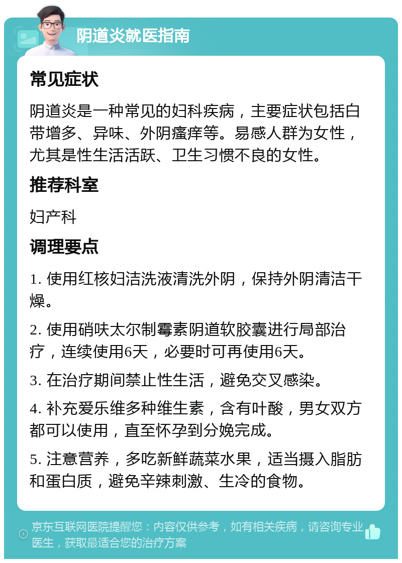 阴道炎就医指南 常见症状 阴道炎是一种常见的妇科疾病，主要症状包括白带增多、异味、外阴瘙痒等。易感人群为女性，尤其是性生活活跃、卫生习惯不良的女性。 推荐科室 妇产科 调理要点 1. 使用红核妇洁洗液清洗外阴，保持外阴清洁干燥。 2. 使用硝呋太尔制霉素阴道软胶囊进行局部治疗，连续使用6天，必要时可再使用6天。 3. 在治疗期间禁止性生活，避免交叉感染。 4. 补充爱乐维多种维生素，含有叶酸，男女双方都可以使用，直至怀孕到分娩完成。 5. 注意营养，多吃新鲜蔬菜水果，适当摄入脂肪和蛋白质，避免辛辣刺激、生冷的食物。