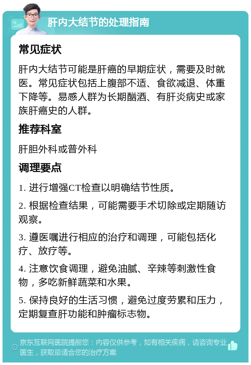 肝内大结节的处理指南 常见症状 肝内大结节可能是肝癌的早期症状，需要及时就医。常见症状包括上腹部不适、食欲减退、体重下降等。易感人群为长期酗酒、有肝炎病史或家族肝癌史的人群。 推荐科室 肝胆外科或普外科 调理要点 1. 进行增强CT检查以明确结节性质。 2. 根据检查结果，可能需要手术切除或定期随访观察。 3. 遵医嘱进行相应的治疗和调理，可能包括化疗、放疗等。 4. 注意饮食调理，避免油腻、辛辣等刺激性食物，多吃新鲜蔬菜和水果。 5. 保持良好的生活习惯，避免过度劳累和压力，定期复查肝功能和肿瘤标志物。