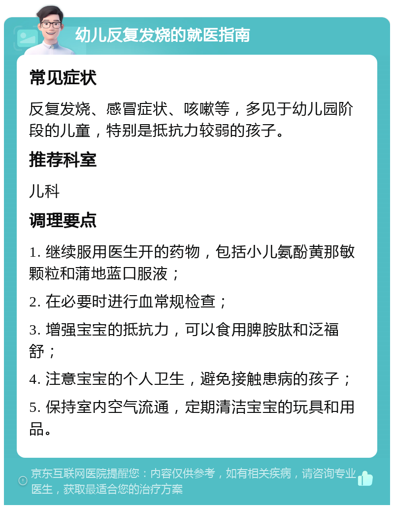 幼儿反复发烧的就医指南 常见症状 反复发烧、感冒症状、咳嗽等，多见于幼儿园阶段的儿童，特别是抵抗力较弱的孩子。 推荐科室 儿科 调理要点 1. 继续服用医生开的药物，包括小儿氨酚黄那敏颗粒和蒲地蓝口服液； 2. 在必要时进行血常规检查； 3. 增强宝宝的抵抗力，可以食用脾胺肽和泛福舒； 4. 注意宝宝的个人卫生，避免接触患病的孩子； 5. 保持室内空气流通，定期清洁宝宝的玩具和用品。