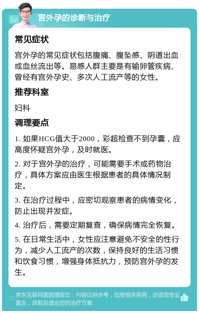 宫外孕的诊断与治疗 常见症状 宫外孕的常见症状包括腹痛、腹坠感、阴道出血或血丝流出等。易感人群主要是有输卵管疾病、曾经有宫外孕史、多次人工流产等的女性。 推荐科室 妇科 调理要点 1. 如果HCG值大于2000，彩超检查不到孕囊，应高度怀疑宫外孕，及时就医。 2. 对于宫外孕的治疗，可能需要手术或药物治疗，具体方案应由医生根据患者的具体情况制定。 3. 在治疗过程中，应密切观察患者的病情变化，防止出现并发症。 4. 治疗后，需要定期复查，确保病情完全恢复。 5. 在日常生活中，女性应注意避免不安全的性行为，减少人工流产的次数，保持良好的生活习惯和饮食习惯，增强身体抵抗力，预防宫外孕的发生。