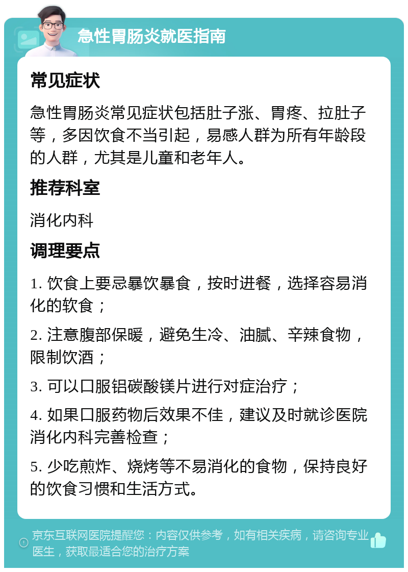 急性胃肠炎就医指南 常见症状 急性胃肠炎常见症状包括肚子涨、胃疼、拉肚子等，多因饮食不当引起，易感人群为所有年龄段的人群，尤其是儿童和老年人。 推荐科室 消化内科 调理要点 1. 饮食上要忌暴饮暴食，按时进餐，选择容易消化的软食； 2. 注意腹部保暖，避免生冷、油腻、辛辣食物，限制饮酒； 3. 可以口服铝碳酸镁片进行对症治疗； 4. 如果口服药物后效果不佳，建议及时就诊医院消化内科完善检查； 5. 少吃煎炸、烧烤等不易消化的食物，保持良好的饮食习惯和生活方式。