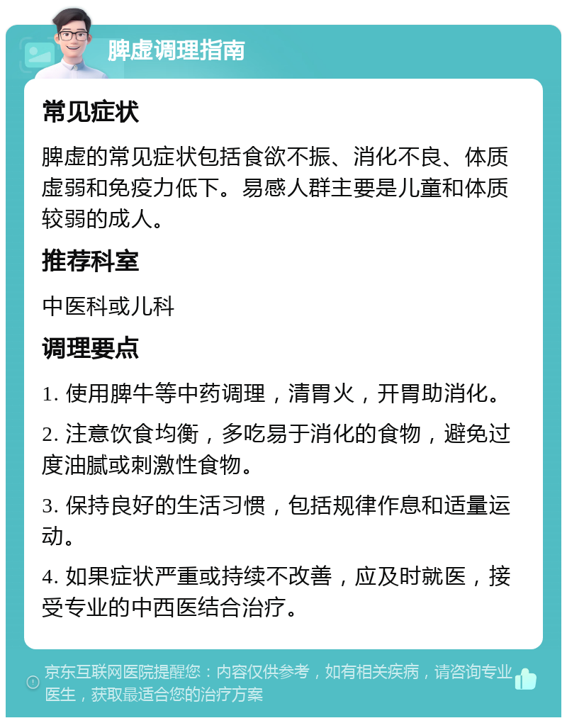 脾虚调理指南 常见症状 脾虚的常见症状包括食欲不振、消化不良、体质虚弱和免疫力低下。易感人群主要是儿童和体质较弱的成人。 推荐科室 中医科或儿科 调理要点 1. 使用脾牛等中药调理，清胃火，开胃助消化。 2. 注意饮食均衡，多吃易于消化的食物，避免过度油腻或刺激性食物。 3. 保持良好的生活习惯，包括规律作息和适量运动。 4. 如果症状严重或持续不改善，应及时就医，接受专业的中西医结合治疗。