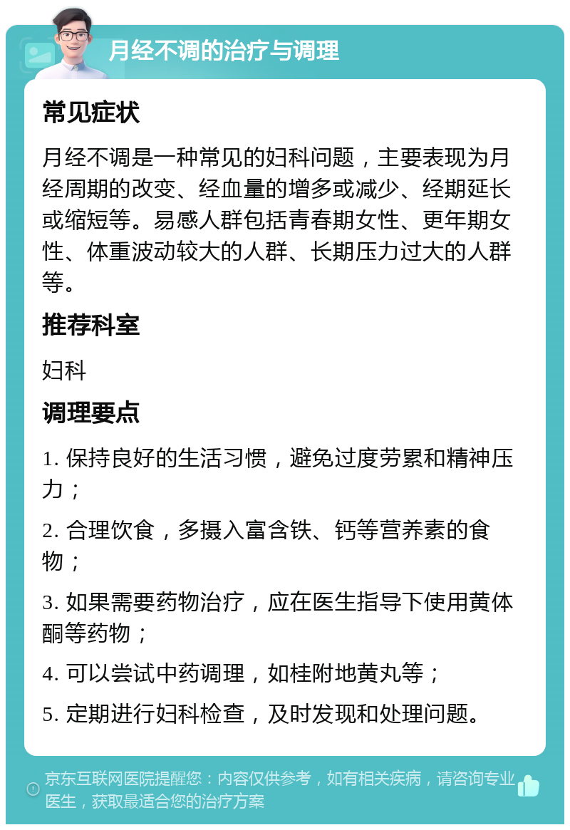 月经不调的治疗与调理 常见症状 月经不调是一种常见的妇科问题，主要表现为月经周期的改变、经血量的增多或减少、经期延长或缩短等。易感人群包括青春期女性、更年期女性、体重波动较大的人群、长期压力过大的人群等。 推荐科室 妇科 调理要点 1. 保持良好的生活习惯，避免过度劳累和精神压力； 2. 合理饮食，多摄入富含铁、钙等营养素的食物； 3. 如果需要药物治疗，应在医生指导下使用黄体酮等药物； 4. 可以尝试中药调理，如桂附地黄丸等； 5. 定期进行妇科检查，及时发现和处理问题。