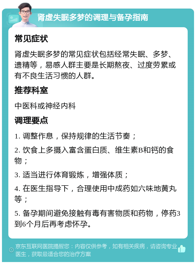 肾虚失眠多梦的调理与备孕指南 常见症状 肾虚失眠多梦的常见症状包括经常失眠、多梦、遗精等，易感人群主要是长期熬夜、过度劳累或有不良生活习惯的人群。 推荐科室 中医科或神经内科 调理要点 1. 调整作息，保持规律的生活节奏； 2. 饮食上多摄入富含蛋白质、维生素B和钙的食物； 3. 适当进行体育锻炼，增强体质； 4. 在医生指导下，合理使用中成药如六味地黄丸等； 5. 备孕期间避免接触有毒有害物质和药物，停药3到6个月后再考虑怀孕。