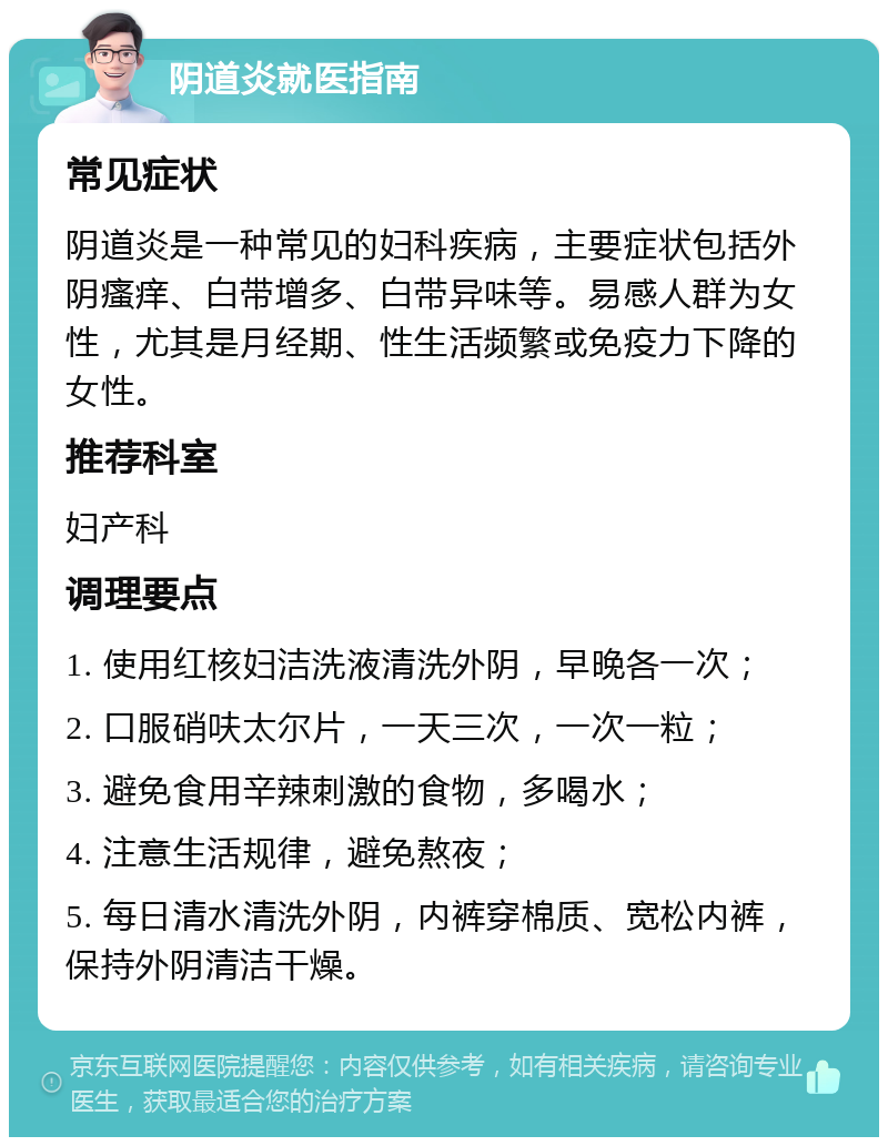 阴道炎就医指南 常见症状 阴道炎是一种常见的妇科疾病，主要症状包括外阴瘙痒、白带增多、白带异味等。易感人群为女性，尤其是月经期、性生活频繁或免疫力下降的女性。 推荐科室 妇产科 调理要点 1. 使用红核妇洁洗液清洗外阴，早晚各一次； 2. 口服硝呋太尔片，一天三次，一次一粒； 3. 避免食用辛辣刺激的食物，多喝水； 4. 注意生活规律，避免熬夜； 5. 每日清水清洗外阴，内裤穿棉质、宽松内裤，保持外阴清洁干燥。