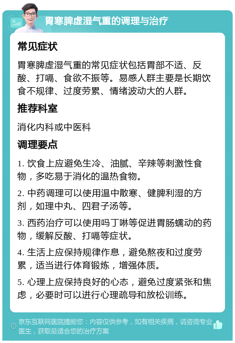 胃寒脾虚湿气重的调理与治疗 常见症状 胃寒脾虚湿气重的常见症状包括胃部不适、反酸、打嗝、食欲不振等。易感人群主要是长期饮食不规律、过度劳累、情绪波动大的人群。 推荐科室 消化内科或中医科 调理要点 1. 饮食上应避免生冷、油腻、辛辣等刺激性食物，多吃易于消化的温热食物。 2. 中药调理可以使用温中散寒、健脾利湿的方剂，如理中丸、四君子汤等。 3. 西药治疗可以使用吗丁啉等促进胃肠蠕动的药物，缓解反酸、打嗝等症状。 4. 生活上应保持规律作息，避免熬夜和过度劳累，适当进行体育锻炼，增强体质。 5. 心理上应保持良好的心态，避免过度紧张和焦虑，必要时可以进行心理疏导和放松训练。