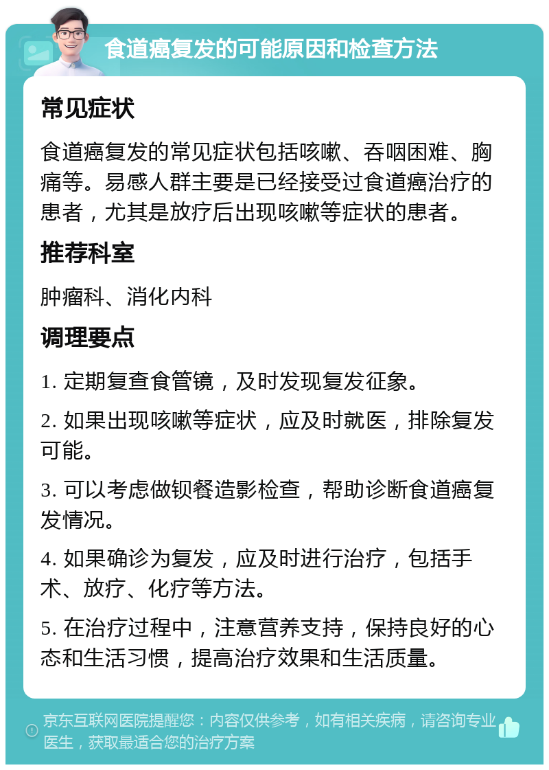 食道癌复发的可能原因和检查方法 常见症状 食道癌复发的常见症状包括咳嗽、吞咽困难、胸痛等。易感人群主要是已经接受过食道癌治疗的患者，尤其是放疗后出现咳嗽等症状的患者。 推荐科室 肿瘤科、消化内科 调理要点 1. 定期复查食管镜，及时发现复发征象。 2. 如果出现咳嗽等症状，应及时就医，排除复发可能。 3. 可以考虑做钡餐造影检查，帮助诊断食道癌复发情况。 4. 如果确诊为复发，应及时进行治疗，包括手术、放疗、化疗等方法。 5. 在治疗过程中，注意营养支持，保持良好的心态和生活习惯，提高治疗效果和生活质量。