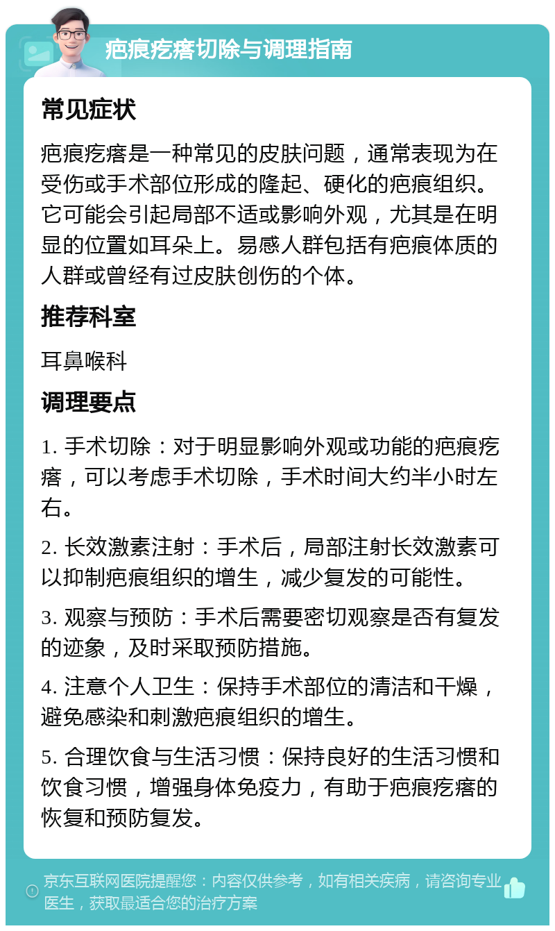 疤痕疙瘩切除与调理指南 常见症状 疤痕疙瘩是一种常见的皮肤问题，通常表现为在受伤或手术部位形成的隆起、硬化的疤痕组织。它可能会引起局部不适或影响外观，尤其是在明显的位置如耳朵上。易感人群包括有疤痕体质的人群或曾经有过皮肤创伤的个体。 推荐科室 耳鼻喉科 调理要点 1. 手术切除：对于明显影响外观或功能的疤痕疙瘩，可以考虑手术切除，手术时间大约半小时左右。 2. 长效激素注射：手术后，局部注射长效激素可以抑制疤痕组织的增生，减少复发的可能性。 3. 观察与预防：手术后需要密切观察是否有复发的迹象，及时采取预防措施。 4. 注意个人卫生：保持手术部位的清洁和干燥，避免感染和刺激疤痕组织的增生。 5. 合理饮食与生活习惯：保持良好的生活习惯和饮食习惯，增强身体免疫力，有助于疤痕疙瘩的恢复和预防复发。