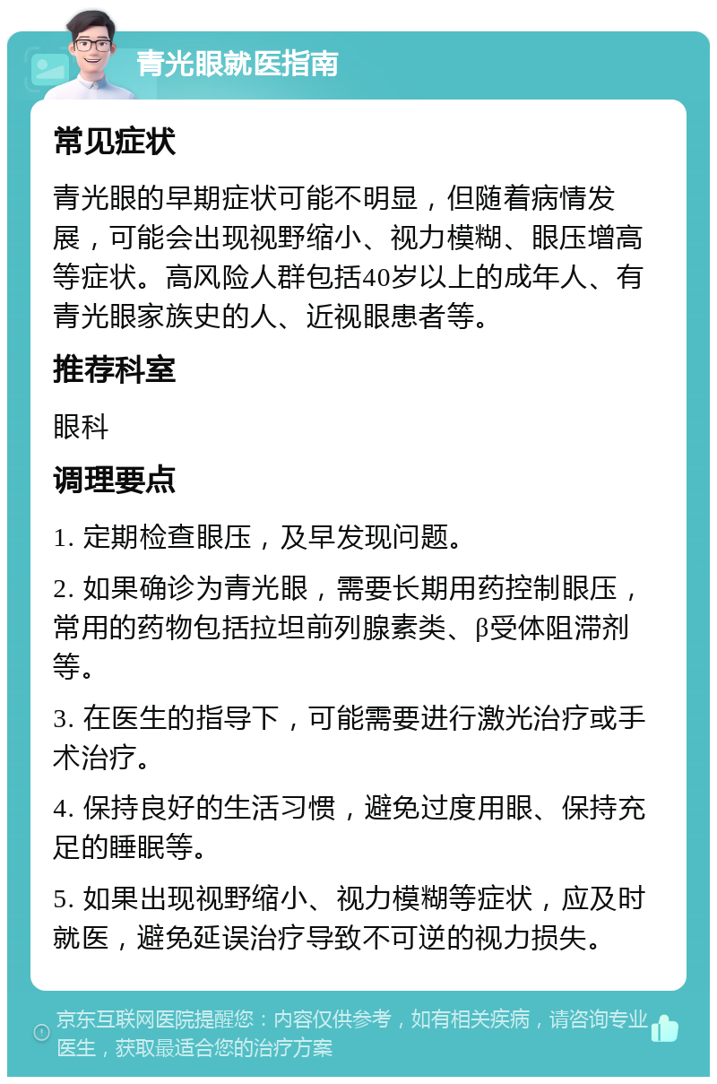 青光眼就医指南 常见症状 青光眼的早期症状可能不明显，但随着病情发展，可能会出现视野缩小、视力模糊、眼压增高等症状。高风险人群包括40岁以上的成年人、有青光眼家族史的人、近视眼患者等。 推荐科室 眼科 调理要点 1. 定期检查眼压，及早发现问题。 2. 如果确诊为青光眼，需要长期用药控制眼压，常用的药物包括拉坦前列腺素类、β受体阻滞剂等。 3. 在医生的指导下，可能需要进行激光治疗或手术治疗。 4. 保持良好的生活习惯，避免过度用眼、保持充足的睡眠等。 5. 如果出现视野缩小、视力模糊等症状，应及时就医，避免延误治疗导致不可逆的视力损失。