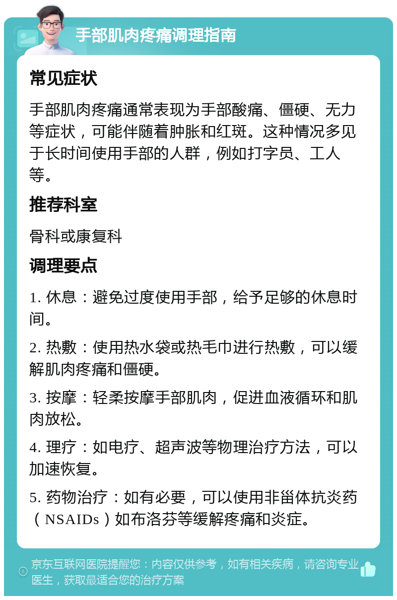 手部肌肉疼痛调理指南 常见症状 手部肌肉疼痛通常表现为手部酸痛、僵硬、无力等症状，可能伴随着肿胀和红斑。这种情况多见于长时间使用手部的人群，例如打字员、工人等。 推荐科室 骨科或康复科 调理要点 1. 休息：避免过度使用手部，给予足够的休息时间。 2. 热敷：使用热水袋或热毛巾进行热敷，可以缓解肌肉疼痛和僵硬。 3. 按摩：轻柔按摩手部肌肉，促进血液循环和肌肉放松。 4. 理疗：如电疗、超声波等物理治疗方法，可以加速恢复。 5. 药物治疗：如有必要，可以使用非甾体抗炎药（NSAIDs）如布洛芬等缓解疼痛和炎症。