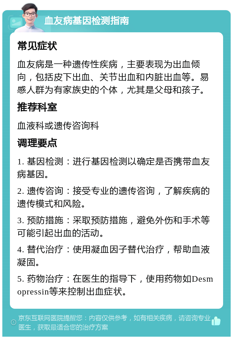 血友病基因检测指南 常见症状 血友病是一种遗传性疾病，主要表现为出血倾向，包括皮下出血、关节出血和内脏出血等。易感人群为有家族史的个体，尤其是父母和孩子。 推荐科室 血液科或遗传咨询科 调理要点 1. 基因检测：进行基因检测以确定是否携带血友病基因。 2. 遗传咨询：接受专业的遗传咨询，了解疾病的遗传模式和风险。 3. 预防措施：采取预防措施，避免外伤和手术等可能引起出血的活动。 4. 替代治疗：使用凝血因子替代治疗，帮助血液凝固。 5. 药物治疗：在医生的指导下，使用药物如Desmopressin等来控制出血症状。