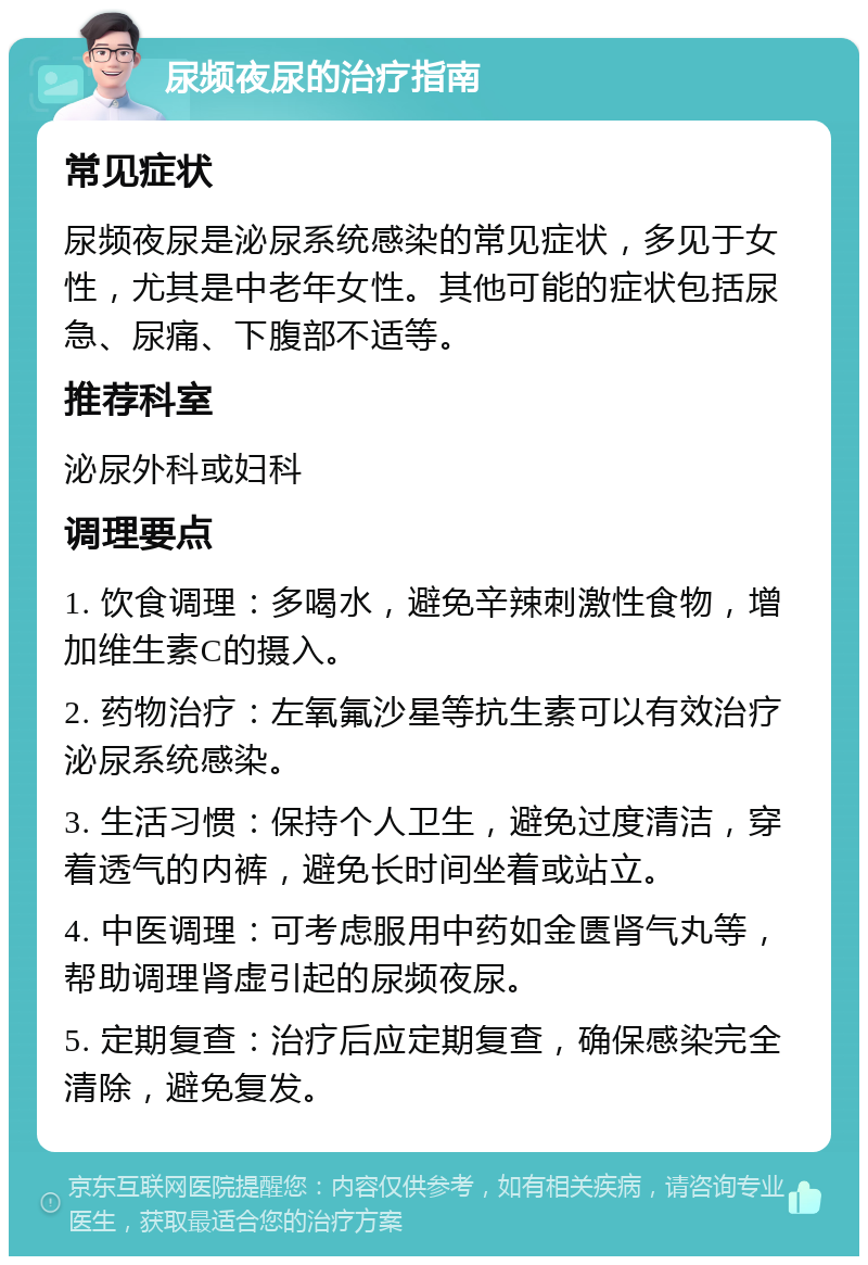 尿频夜尿的治疗指南 常见症状 尿频夜尿是泌尿系统感染的常见症状，多见于女性，尤其是中老年女性。其他可能的症状包括尿急、尿痛、下腹部不适等。 推荐科室 泌尿外科或妇科 调理要点 1. 饮食调理：多喝水，避免辛辣刺激性食物，增加维生素C的摄入。 2. 药物治疗：左氧氟沙星等抗生素可以有效治疗泌尿系统感染。 3. 生活习惯：保持个人卫生，避免过度清洁，穿着透气的内裤，避免长时间坐着或站立。 4. 中医调理：可考虑服用中药如金匮肾气丸等，帮助调理肾虚引起的尿频夜尿。 5. 定期复查：治疗后应定期复查，确保感染完全清除，避免复发。