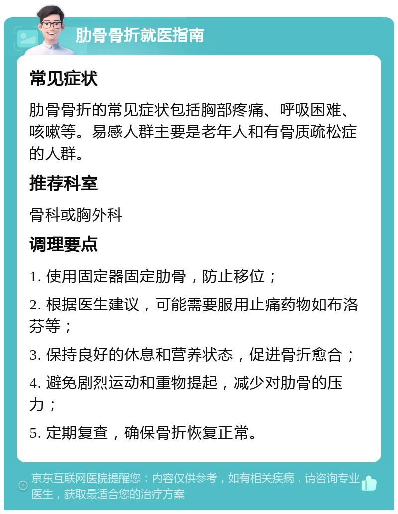 肋骨骨折就医指南 常见症状 肋骨骨折的常见症状包括胸部疼痛、呼吸困难、咳嗽等。易感人群主要是老年人和有骨质疏松症的人群。 推荐科室 骨科或胸外科 调理要点 1. 使用固定器固定肋骨，防止移位； 2. 根据医生建议，可能需要服用止痛药物如布洛芬等； 3. 保持良好的休息和营养状态，促进骨折愈合； 4. 避免剧烈运动和重物提起，减少对肋骨的压力； 5. 定期复查，确保骨折恢复正常。