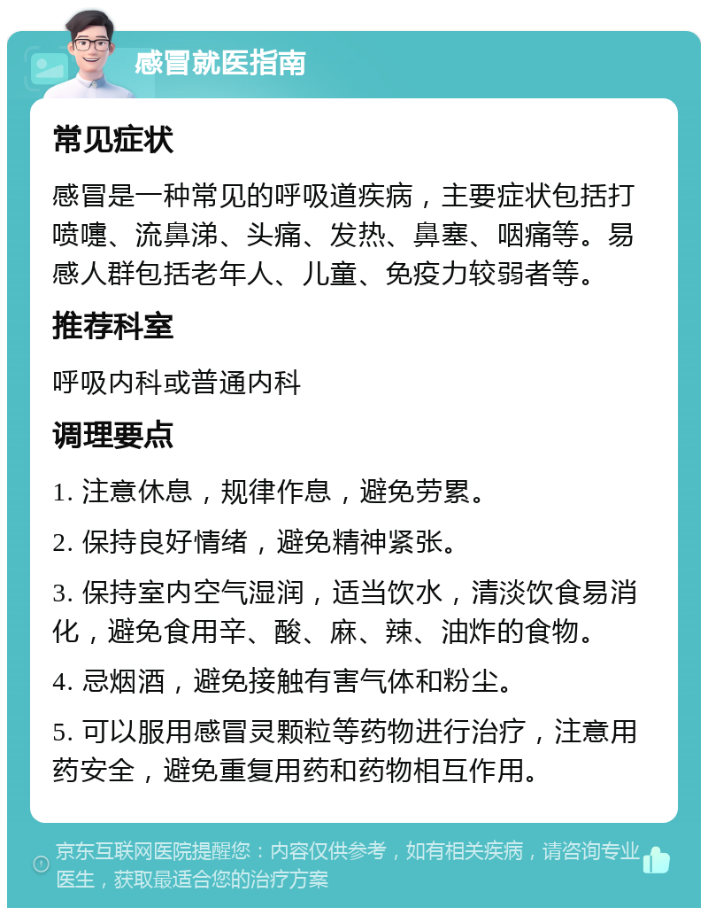 感冒就医指南 常见症状 感冒是一种常见的呼吸道疾病，主要症状包括打喷嚏、流鼻涕、头痛、发热、鼻塞、咽痛等。易感人群包括老年人、儿童、免疫力较弱者等。 推荐科室 呼吸内科或普通内科 调理要点 1. 注意休息，规律作息，避免劳累。 2. 保持良好情绪，避免精神紧张。 3. 保持室内空气湿润，适当饮水，清淡饮食易消化，避免食用辛、酸、麻、辣、油炸的食物。 4. 忌烟酒，避免接触有害气体和粉尘。 5. 可以服用感冒灵颗粒等药物进行治疗，注意用药安全，避免重复用药和药物相互作用。