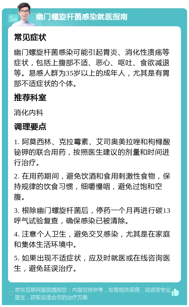 幽门螺旋杆菌感染就医指南 常见症状 幽门螺旋杆菌感染可能引起胃炎、消化性溃疡等症状，包括上腹部不适、恶心、呕吐、食欲减退等。易感人群为35岁以上的成年人，尤其是有胃部不适症状的个体。 推荐科室 消化内科 调理要点 1. 阿莫西林、克拉霉素、艾司奥美拉唑和枸橼酸铋钾的联合用药，按照医生建议的剂量和时间进行治疗。 2. 在用药期间，避免饮酒和食用刺激性食物，保持规律的饮食习惯，细嚼慢咽，避免过饱和空腹。 3. 根除幽门螺旋杆菌后，停药一个月再进行碳13呼气试验复查，确保感染已被清除。 4. 注意个人卫生，避免交叉感染，尤其是在家庭和集体生活环境中。 5. 如果出现不适症状，应及时就医或在线咨询医生，避免延误治疗。