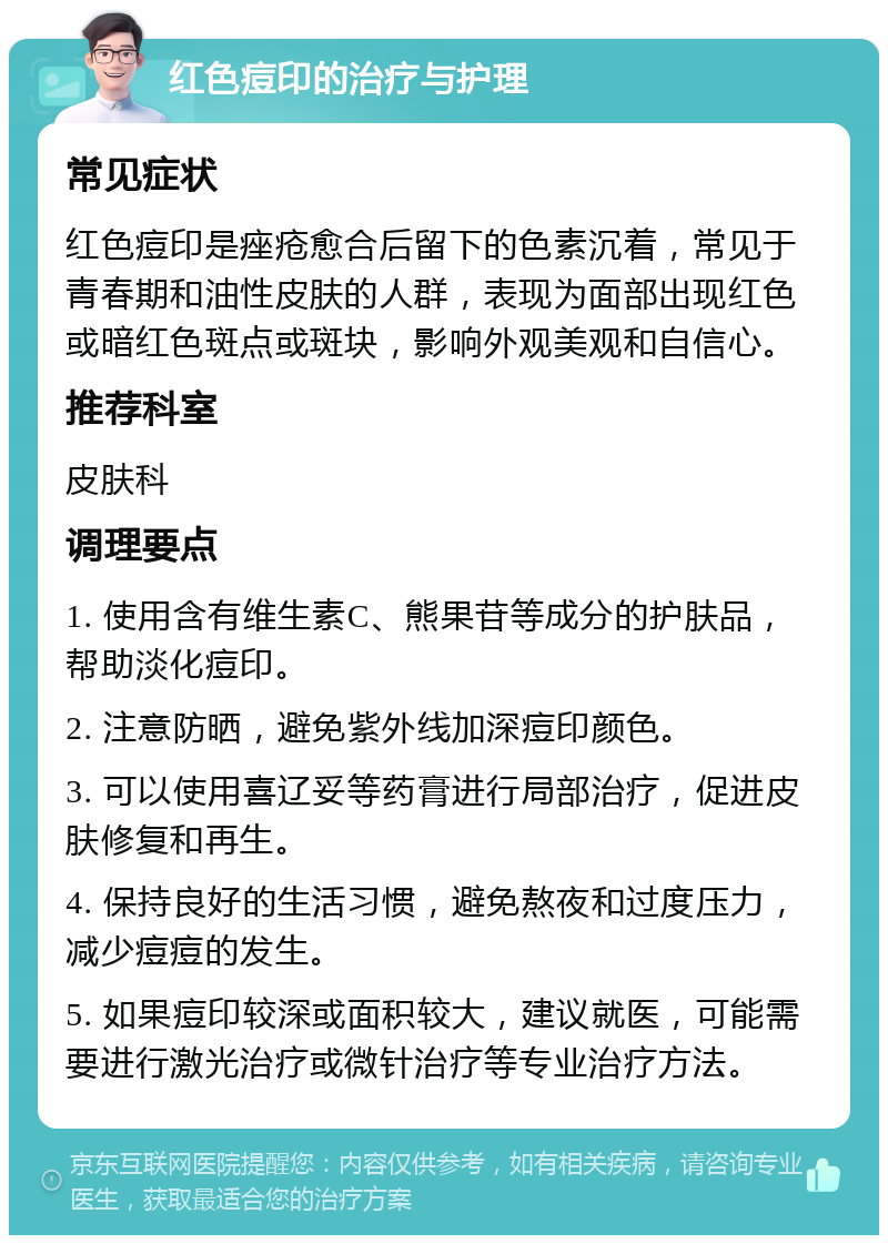 红色痘印的治疗与护理 常见症状 红色痘印是痤疮愈合后留下的色素沉着，常见于青春期和油性皮肤的人群，表现为面部出现红色或暗红色斑点或斑块，影响外观美观和自信心。 推荐科室 皮肤科 调理要点 1. 使用含有维生素C、熊果苷等成分的护肤品，帮助淡化痘印。 2. 注意防晒，避免紫外线加深痘印颜色。 3. 可以使用喜辽妥等药膏进行局部治疗，促进皮肤修复和再生。 4. 保持良好的生活习惯，避免熬夜和过度压力，减少痘痘的发生。 5. 如果痘印较深或面积较大，建议就医，可能需要进行激光治疗或微针治疗等专业治疗方法。