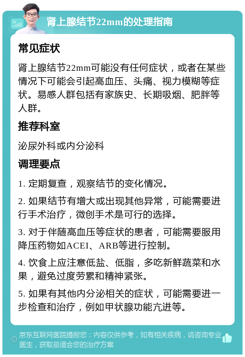 肾上腺结节22mm的处理指南 常见症状 肾上腺结节22mm可能没有任何症状，或者在某些情况下可能会引起高血压、头痛、视力模糊等症状。易感人群包括有家族史、长期吸烟、肥胖等人群。 推荐科室 泌尿外科或内分泌科 调理要点 1. 定期复查，观察结节的变化情况。 2. 如果结节有增大或出现其他异常，可能需要进行手术治疗，微创手术是可行的选择。 3. 对于伴随高血压等症状的患者，可能需要服用降压药物如ACEI、ARB等进行控制。 4. 饮食上应注意低盐、低脂，多吃新鲜蔬菜和水果，避免过度劳累和精神紧张。 5. 如果有其他内分泌相关的症状，可能需要进一步检查和治疗，例如甲状腺功能亢进等。