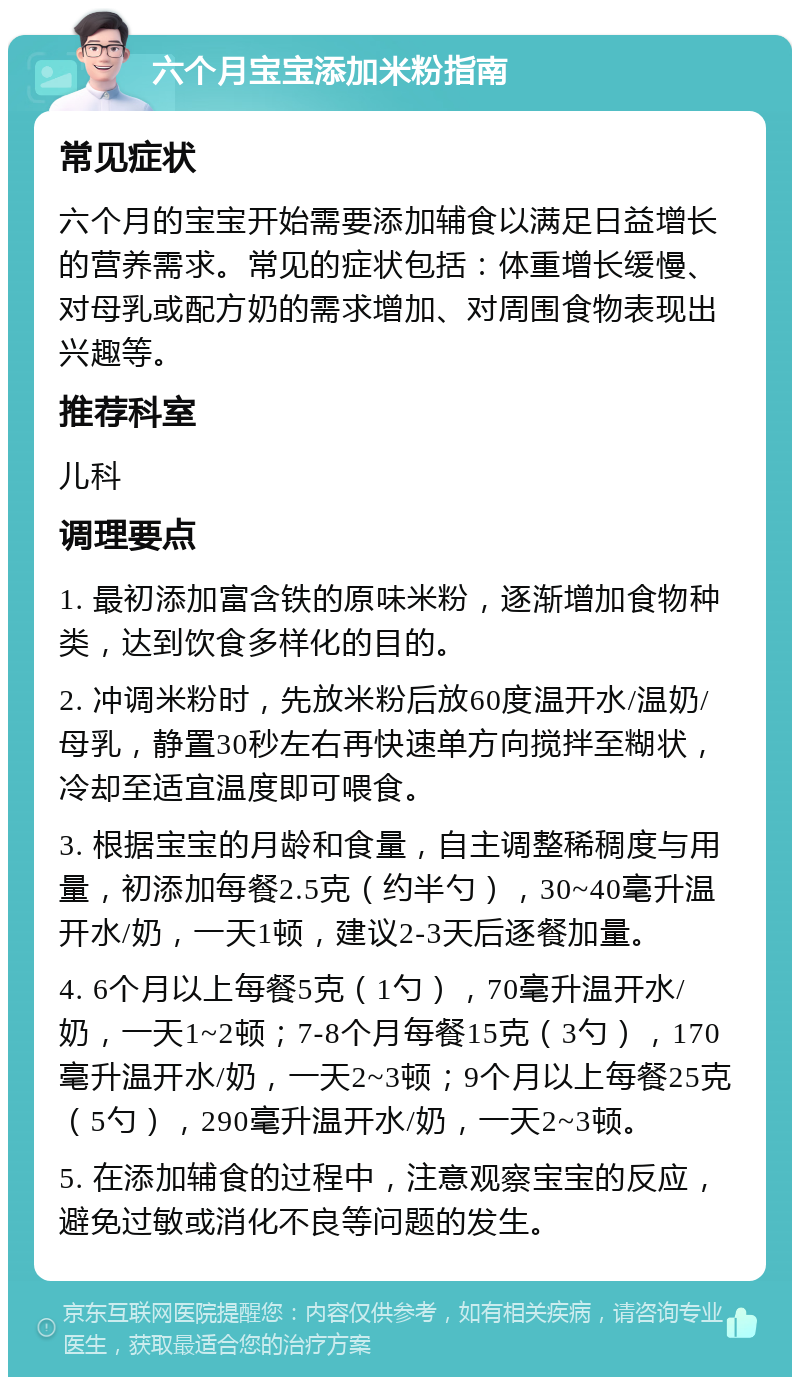 六个月宝宝添加米粉指南 常见症状 六个月的宝宝开始需要添加辅食以满足日益增长的营养需求。常见的症状包括：体重增长缓慢、对母乳或配方奶的需求增加、对周围食物表现出兴趣等。 推荐科室 儿科 调理要点 1. 最初添加富含铁的原味米粉，逐渐增加食物种类，达到饮食多样化的目的。 2. 冲调米粉时，先放米粉后放60度温开水/温奶/母乳，静置30秒左右再快速单方向搅拌至糊状，冷却至适宜温度即可喂食。 3. 根据宝宝的月龄和食量，自主调整稀稠度与用量，初添加每餐2.5克（约半勺），30~40毫升温开水/奶，一天1顿，建议2-3天后逐餐加量。 4. 6个月以上每餐5克（1勺），70毫升温开水/奶，一天1~2顿；7-8个月每餐15克（3勺），170毫升温开水/奶，一天2~3顿；9个月以上每餐25克（5勺），290毫升温开水/奶，一天2~3顿。 5. 在添加辅食的过程中，注意观察宝宝的反应，避免过敏或消化不良等问题的发生。