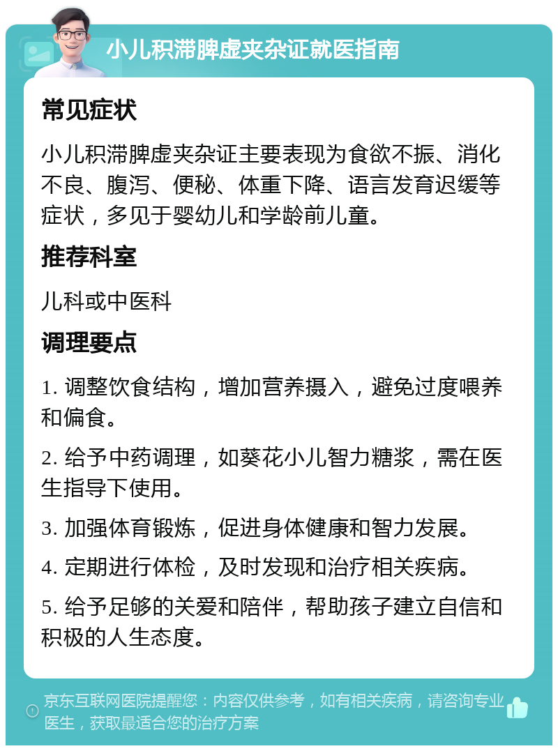 小儿积滞脾虚夹杂证就医指南 常见症状 小儿积滞脾虚夹杂证主要表现为食欲不振、消化不良、腹泻、便秘、体重下降、语言发育迟缓等症状，多见于婴幼儿和学龄前儿童。 推荐科室 儿科或中医科 调理要点 1. 调整饮食结构，增加营养摄入，避免过度喂养和偏食。 2. 给予中药调理，如葵花小儿智力糖浆，需在医生指导下使用。 3. 加强体育锻炼，促进身体健康和智力发展。 4. 定期进行体检，及时发现和治疗相关疾病。 5. 给予足够的关爱和陪伴，帮助孩子建立自信和积极的人生态度。