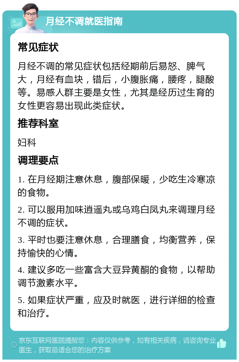 月经不调就医指南 常见症状 月经不调的常见症状包括经期前后易怒、脾气大，月经有血块，错后，小腹胀痛，腰疼，腿酸等。易感人群主要是女性，尤其是经历过生育的女性更容易出现此类症状。 推荐科室 妇科 调理要点 1. 在月经期注意休息，腹部保暖，少吃生冷寒凉的食物。 2. 可以服用加味逍遥丸或乌鸡白凤丸来调理月经不调的症状。 3. 平时也要注意休息，合理膳食，均衡营养，保持愉快的心情。 4. 建议多吃一些富含大豆异黄酮的食物，以帮助调节激素水平。 5. 如果症状严重，应及时就医，进行详细的检查和治疗。