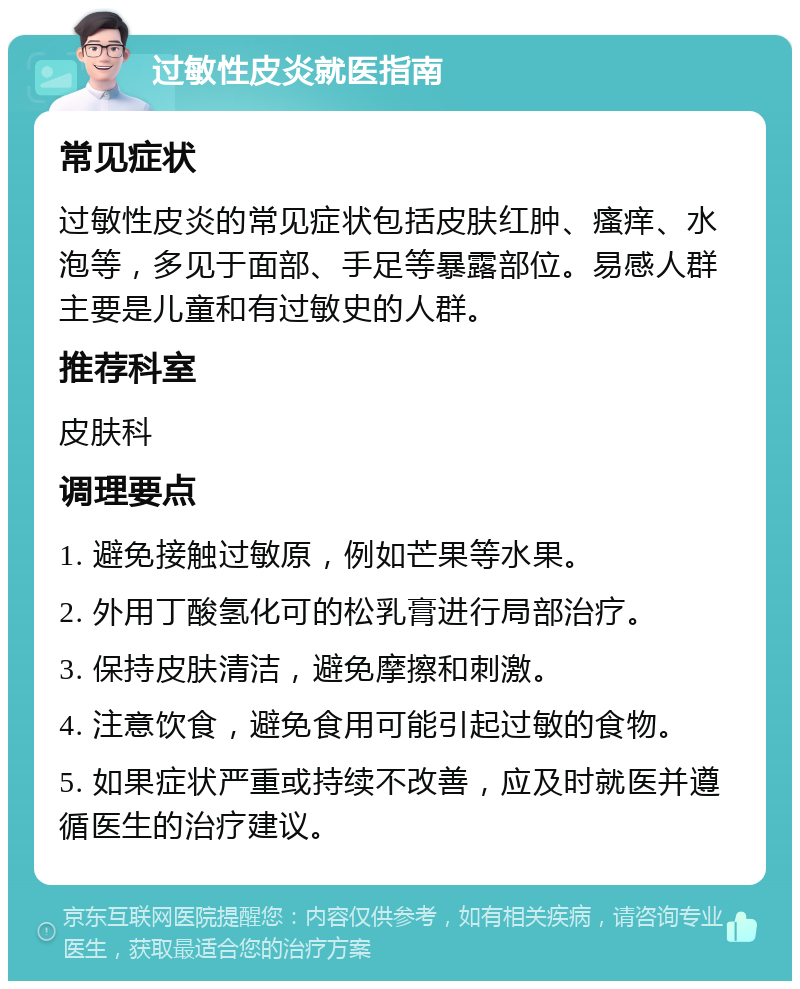 过敏性皮炎就医指南 常见症状 过敏性皮炎的常见症状包括皮肤红肿、瘙痒、水泡等，多见于面部、手足等暴露部位。易感人群主要是儿童和有过敏史的人群。 推荐科室 皮肤科 调理要点 1. 避免接触过敏原，例如芒果等水果。 2. 外用丁酸氢化可的松乳膏进行局部治疗。 3. 保持皮肤清洁，避免摩擦和刺激。 4. 注意饮食，避免食用可能引起过敏的食物。 5. 如果症状严重或持续不改善，应及时就医并遵循医生的治疗建议。