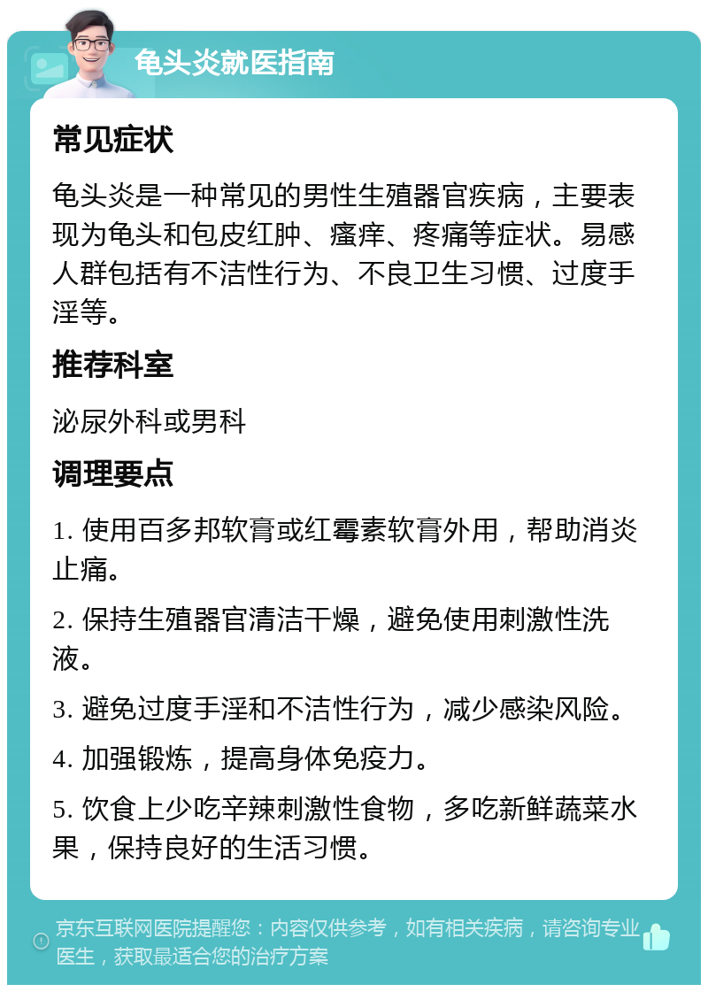 龟头炎就医指南 常见症状 龟头炎是一种常见的男性生殖器官疾病，主要表现为龟头和包皮红肿、瘙痒、疼痛等症状。易感人群包括有不洁性行为、不良卫生习惯、过度手淫等。 推荐科室 泌尿外科或男科 调理要点 1. 使用百多邦软膏或红霉素软膏外用，帮助消炎止痛。 2. 保持生殖器官清洁干燥，避免使用刺激性洗液。 3. 避免过度手淫和不洁性行为，减少感染风险。 4. 加强锻炼，提高身体免疫力。 5. 饮食上少吃辛辣刺激性食物，多吃新鲜蔬菜水果，保持良好的生活习惯。