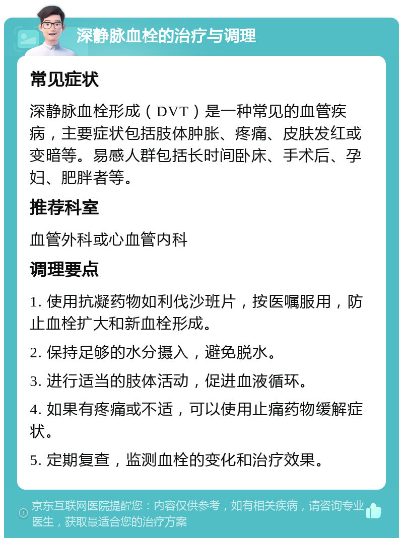 深静脉血栓的治疗与调理 常见症状 深静脉血栓形成（DVT）是一种常见的血管疾病，主要症状包括肢体肿胀、疼痛、皮肤发红或变暗等。易感人群包括长时间卧床、手术后、孕妇、肥胖者等。 推荐科室 血管外科或心血管内科 调理要点 1. 使用抗凝药物如利伐沙班片，按医嘱服用，防止血栓扩大和新血栓形成。 2. 保持足够的水分摄入，避免脱水。 3. 进行适当的肢体活动，促进血液循环。 4. 如果有疼痛或不适，可以使用止痛药物缓解症状。 5. 定期复查，监测血栓的变化和治疗效果。