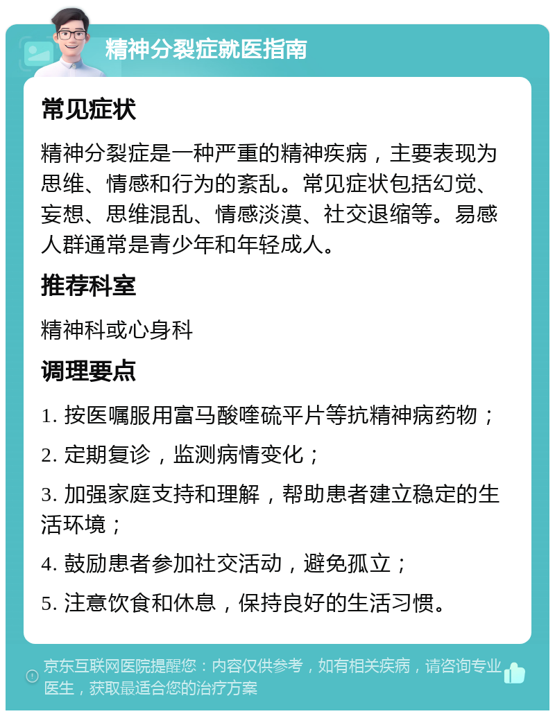 精神分裂症就医指南 常见症状 精神分裂症是一种严重的精神疾病，主要表现为思维、情感和行为的紊乱。常见症状包括幻觉、妄想、思维混乱、情感淡漠、社交退缩等。易感人群通常是青少年和年轻成人。 推荐科室 精神科或心身科 调理要点 1. 按医嘱服用富马酸喹硫平片等抗精神病药物； 2. 定期复诊，监测病情变化； 3. 加强家庭支持和理解，帮助患者建立稳定的生活环境； 4. 鼓励患者参加社交活动，避免孤立； 5. 注意饮食和休息，保持良好的生活习惯。