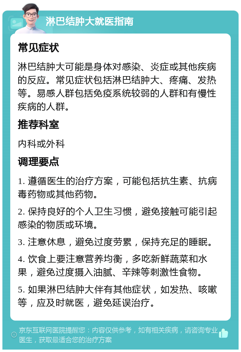 淋巴结肿大就医指南 常见症状 淋巴结肿大可能是身体对感染、炎症或其他疾病的反应。常见症状包括淋巴结肿大、疼痛、发热等。易感人群包括免疫系统较弱的人群和有慢性疾病的人群。 推荐科室 内科或外科 调理要点 1. 遵循医生的治疗方案，可能包括抗生素、抗病毒药物或其他药物。 2. 保持良好的个人卫生习惯，避免接触可能引起感染的物质或环境。 3. 注意休息，避免过度劳累，保持充足的睡眠。 4. 饮食上要注意营养均衡，多吃新鲜蔬菜和水果，避免过度摄入油腻、辛辣等刺激性食物。 5. 如果淋巴结肿大伴有其他症状，如发热、咳嗽等，应及时就医，避免延误治疗。