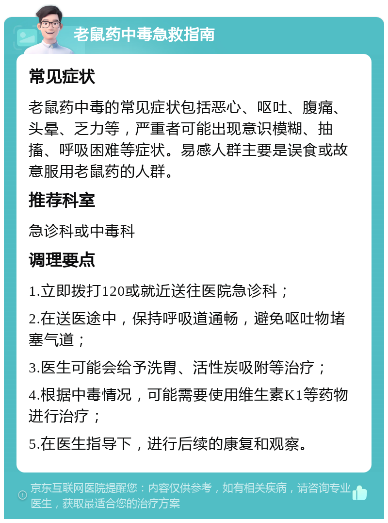 老鼠药中毒急救指南 常见症状 老鼠药中毒的常见症状包括恶心、呕吐、腹痛、头晕、乏力等，严重者可能出现意识模糊、抽搐、呼吸困难等症状。易感人群主要是误食或故意服用老鼠药的人群。 推荐科室 急诊科或中毒科 调理要点 1.立即拨打120或就近送往医院急诊科； 2.在送医途中，保持呼吸道通畅，避免呕吐物堵塞气道； 3.医生可能会给予洗胃、活性炭吸附等治疗； 4.根据中毒情况，可能需要使用维生素K1等药物进行治疗； 5.在医生指导下，进行后续的康复和观察。