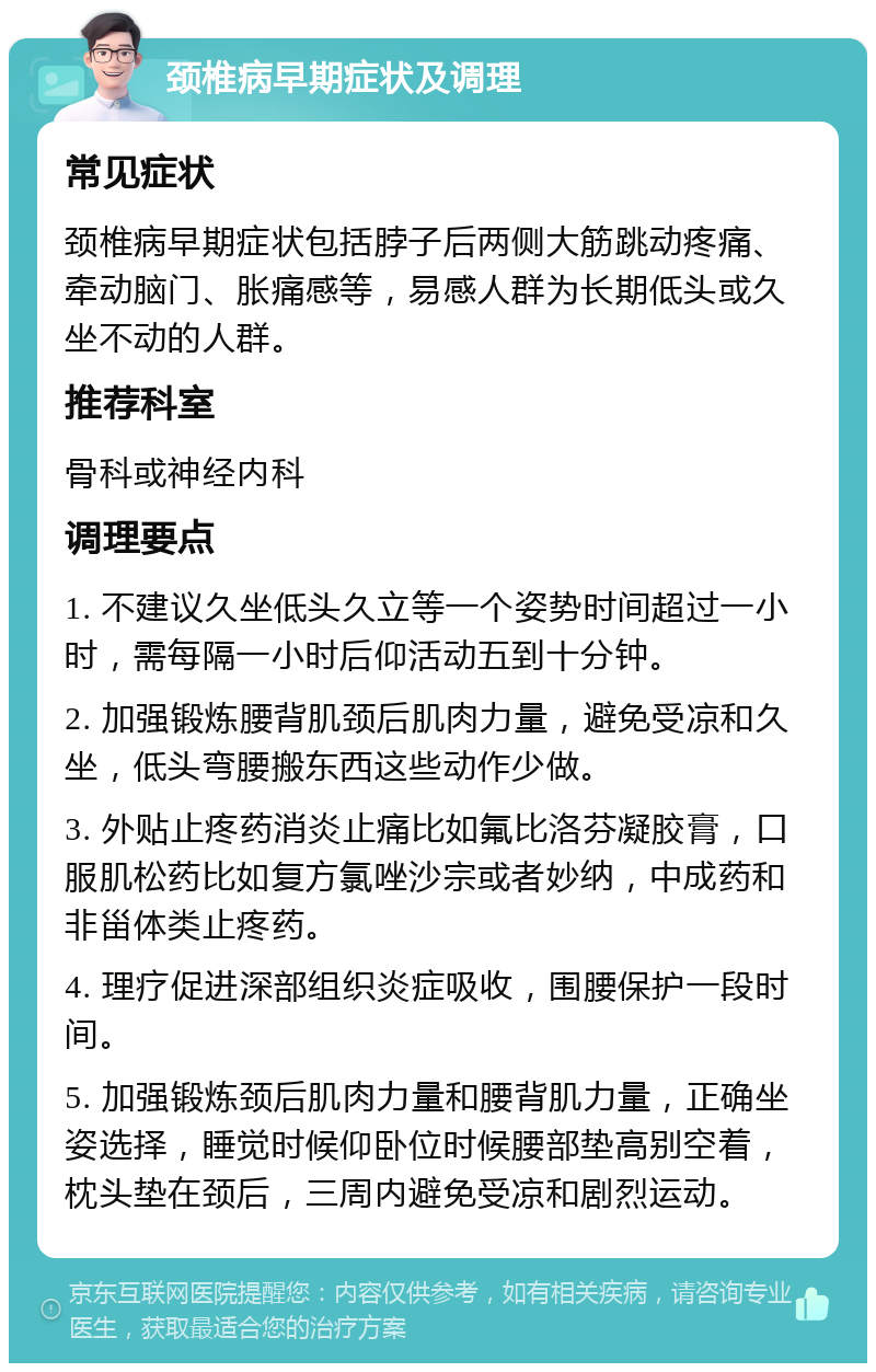 颈椎病早期症状及调理 常见症状 颈椎病早期症状包括脖子后两侧大筋跳动疼痛、牵动脑门、胀痛感等，易感人群为长期低头或久坐不动的人群。 推荐科室 骨科或神经内科 调理要点 1. 不建议久坐低头久立等一个姿势时间超过一小时，需每隔一小时后仰活动五到十分钟。 2. 加强锻炼腰背肌颈后肌肉力量，避免受凉和久坐，低头弯腰搬东西这些动作少做。 3. 外贴止疼药消炎止痛比如氟比洛芬凝胶膏，口服肌松药比如复方氯唑沙宗或者妙纳，中成药和非甾体类止疼药。 4. 理疗促进深部组织炎症吸收，围腰保护一段时间。 5. 加强锻炼颈后肌肉力量和腰背肌力量，正确坐姿选择，睡觉时候仰卧位时候腰部垫高别空着，枕头垫在颈后，三周内避免受凉和剧烈运动。