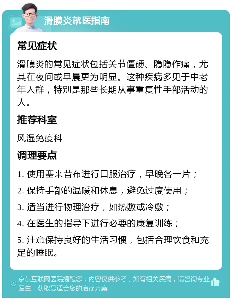 滑膜炎就医指南 常见症状 滑膜炎的常见症状包括关节僵硬、隐隐作痛，尤其在夜间或早晨更为明显。这种疾病多见于中老年人群，特别是那些长期从事重复性手部活动的人。 推荐科室 风湿免疫科 调理要点 1. 使用塞来昔布进行口服治疗，早晚各一片； 2. 保持手部的温暖和休息，避免过度使用； 3. 适当进行物理治疗，如热敷或冷敷； 4. 在医生的指导下进行必要的康复训练； 5. 注意保持良好的生活习惯，包括合理饮食和充足的睡眠。