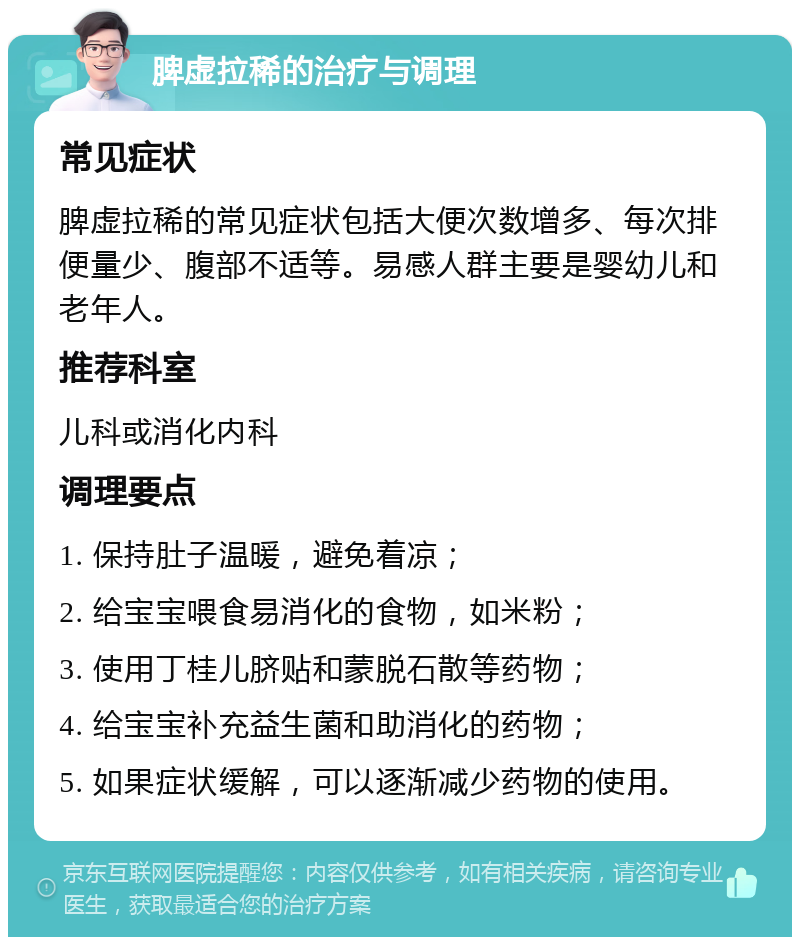 脾虚拉稀的治疗与调理 常见症状 脾虚拉稀的常见症状包括大便次数增多、每次排便量少、腹部不适等。易感人群主要是婴幼儿和老年人。 推荐科室 儿科或消化内科 调理要点 1. 保持肚子温暖，避免着凉； 2. 给宝宝喂食易消化的食物，如米粉； 3. 使用丁桂儿脐贴和蒙脱石散等药物； 4. 给宝宝补充益生菌和助消化的药物； 5. 如果症状缓解，可以逐渐减少药物的使用。