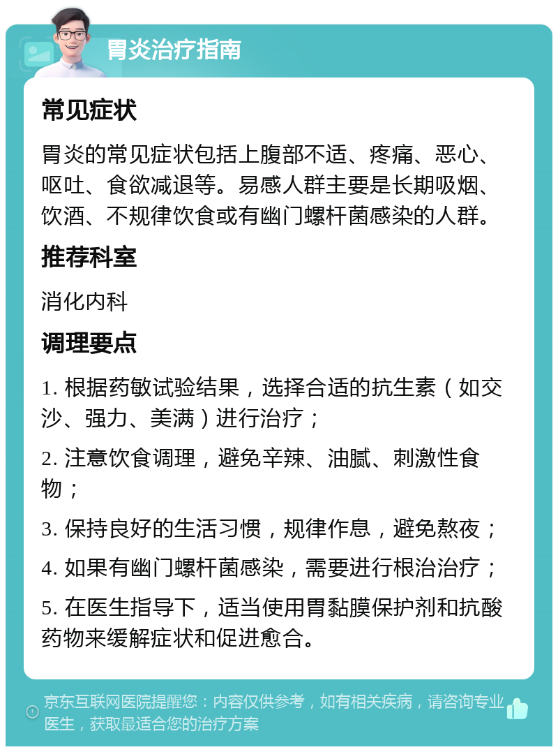 胃炎治疗指南 常见症状 胃炎的常见症状包括上腹部不适、疼痛、恶心、呕吐、食欲减退等。易感人群主要是长期吸烟、饮酒、不规律饮食或有幽门螺杆菌感染的人群。 推荐科室 消化内科 调理要点 1. 根据药敏试验结果，选择合适的抗生素（如交沙、强力、美满）进行治疗； 2. 注意饮食调理，避免辛辣、油腻、刺激性食物； 3. 保持良好的生活习惯，规律作息，避免熬夜； 4. 如果有幽门螺杆菌感染，需要进行根治治疗； 5. 在医生指导下，适当使用胃黏膜保护剂和抗酸药物来缓解症状和促进愈合。