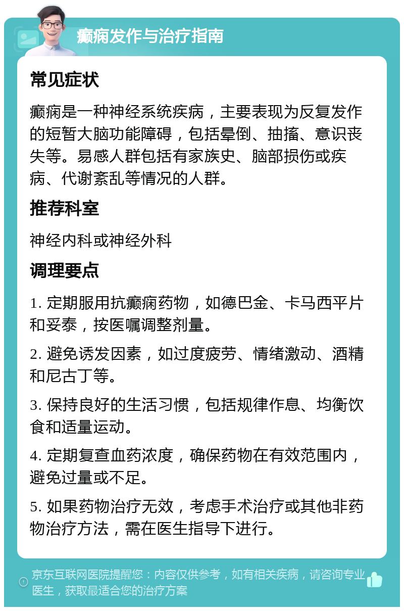 癫痫发作与治疗指南 常见症状 癫痫是一种神经系统疾病，主要表现为反复发作的短暂大脑功能障碍，包括晕倒、抽搐、意识丧失等。易感人群包括有家族史、脑部损伤或疾病、代谢紊乱等情况的人群。 推荐科室 神经内科或神经外科 调理要点 1. 定期服用抗癫痫药物，如德巴金、卡马西平片和妥泰，按医嘱调整剂量。 2. 避免诱发因素，如过度疲劳、情绪激动、酒精和尼古丁等。 3. 保持良好的生活习惯，包括规律作息、均衡饮食和适量运动。 4. 定期复查血药浓度，确保药物在有效范围内，避免过量或不足。 5. 如果药物治疗无效，考虑手术治疗或其他非药物治疗方法，需在医生指导下进行。