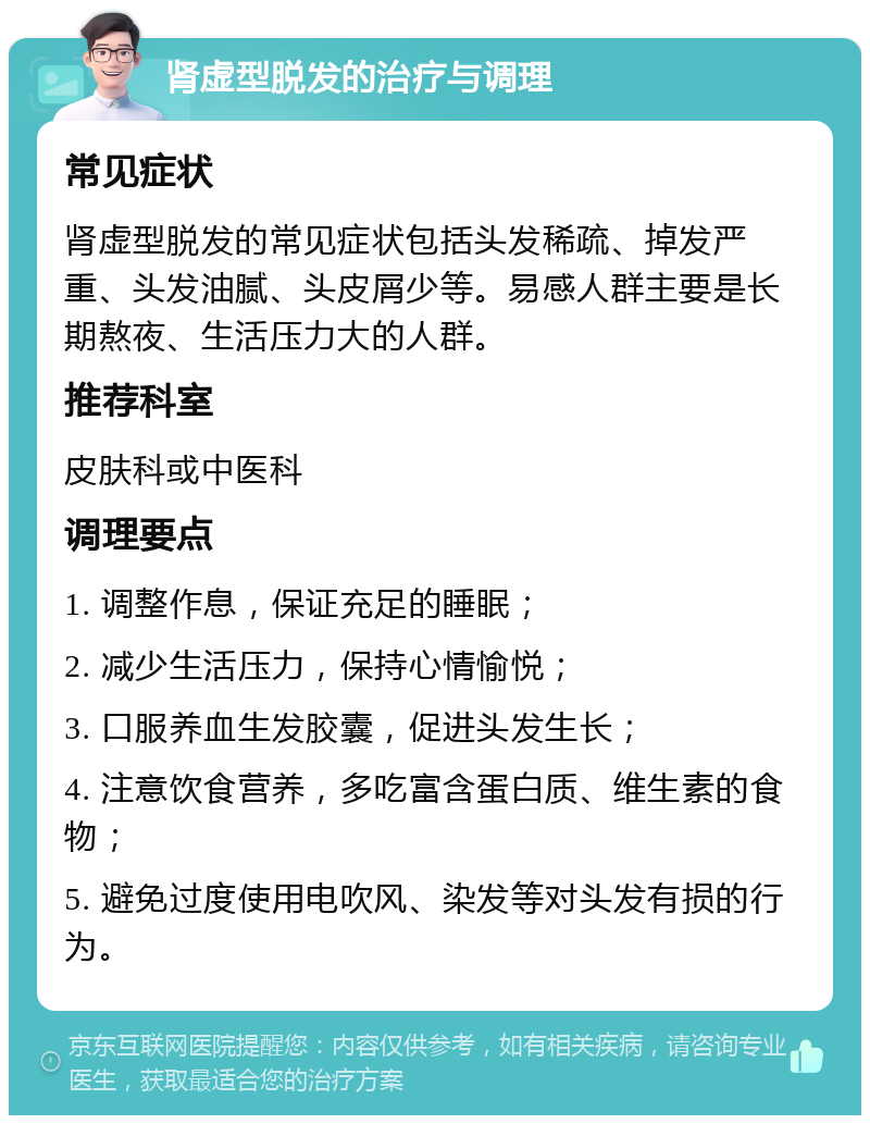 肾虚型脱发的治疗与调理 常见症状 肾虚型脱发的常见症状包括头发稀疏、掉发严重、头发油腻、头皮屑少等。易感人群主要是长期熬夜、生活压力大的人群。 推荐科室 皮肤科或中医科 调理要点 1. 调整作息，保证充足的睡眠； 2. 减少生活压力，保持心情愉悦； 3. 口服养血生发胶囊，促进头发生长； 4. 注意饮食营养，多吃富含蛋白质、维生素的食物； 5. 避免过度使用电吹风、染发等对头发有损的行为。