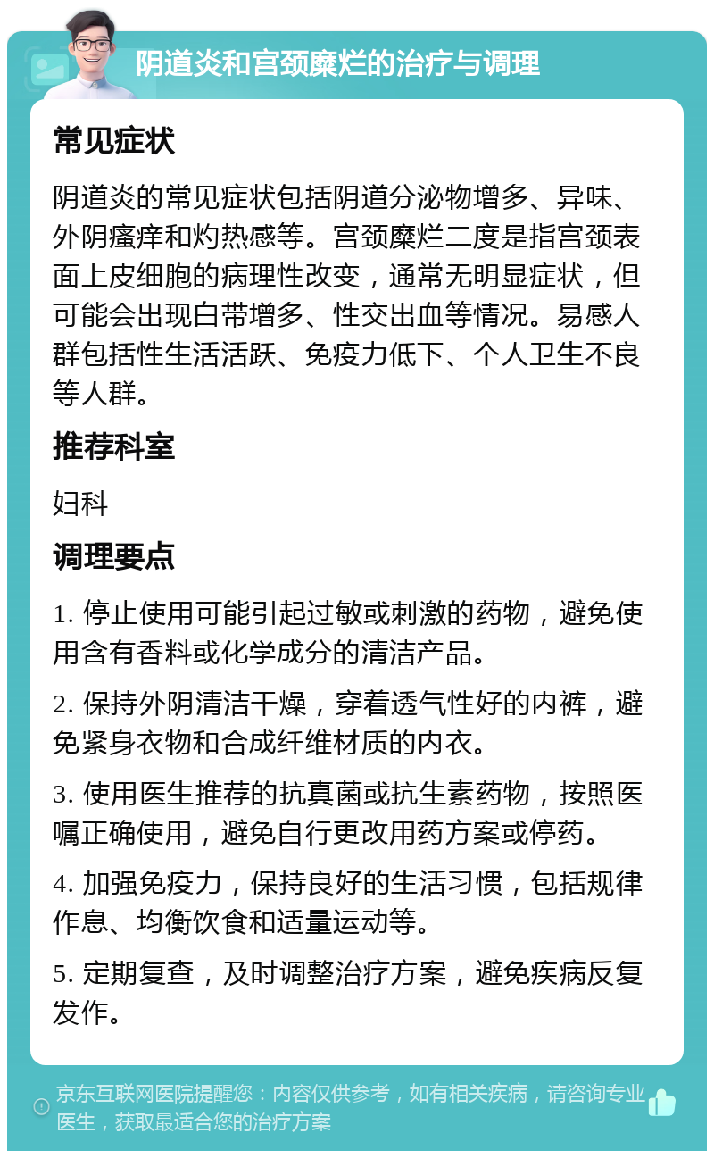 阴道炎和宫颈糜烂的治疗与调理 常见症状 阴道炎的常见症状包括阴道分泌物增多、异味、外阴瘙痒和灼热感等。宫颈糜烂二度是指宫颈表面上皮细胞的病理性改变，通常无明显症状，但可能会出现白带增多、性交出血等情况。易感人群包括性生活活跃、免疫力低下、个人卫生不良等人群。 推荐科室 妇科 调理要点 1. 停止使用可能引起过敏或刺激的药物，避免使用含有香料或化学成分的清洁产品。 2. 保持外阴清洁干燥，穿着透气性好的内裤，避免紧身衣物和合成纤维材质的内衣。 3. 使用医生推荐的抗真菌或抗生素药物，按照医嘱正确使用，避免自行更改用药方案或停药。 4. 加强免疫力，保持良好的生活习惯，包括规律作息、均衡饮食和适量运动等。 5. 定期复查，及时调整治疗方案，避免疾病反复发作。