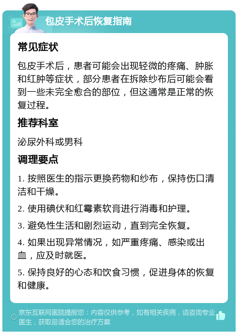 包皮手术后恢复指南 常见症状 包皮手术后，患者可能会出现轻微的疼痛、肿胀和红肿等症状，部分患者在拆除纱布后可能会看到一些未完全愈合的部位，但这通常是正常的恢复过程。 推荐科室 泌尿外科或男科 调理要点 1. 按照医生的指示更换药物和纱布，保持伤口清洁和干燥。 2. 使用碘伏和红霉素软膏进行消毒和护理。 3. 避免性生活和剧烈运动，直到完全恢复。 4. 如果出现异常情况，如严重疼痛、感染或出血，应及时就医。 5. 保持良好的心态和饮食习惯，促进身体的恢复和健康。