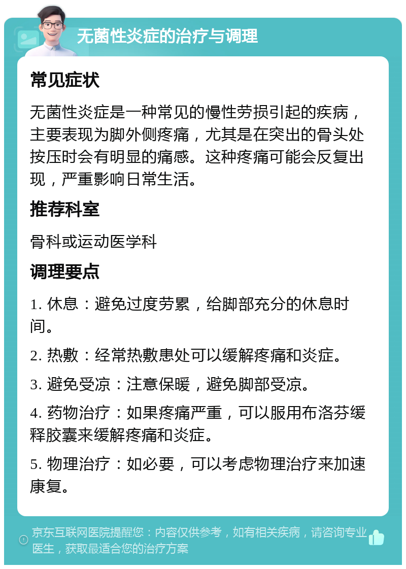 无菌性炎症的治疗与调理 常见症状 无菌性炎症是一种常见的慢性劳损引起的疾病，主要表现为脚外侧疼痛，尤其是在突出的骨头处按压时会有明显的痛感。这种疼痛可能会反复出现，严重影响日常生活。 推荐科室 骨科或运动医学科 调理要点 1. 休息：避免过度劳累，给脚部充分的休息时间。 2. 热敷：经常热敷患处可以缓解疼痛和炎症。 3. 避免受凉：注意保暖，避免脚部受凉。 4. 药物治疗：如果疼痛严重，可以服用布洛芬缓释胶囊来缓解疼痛和炎症。 5. 物理治疗：如必要，可以考虑物理治疗来加速康复。