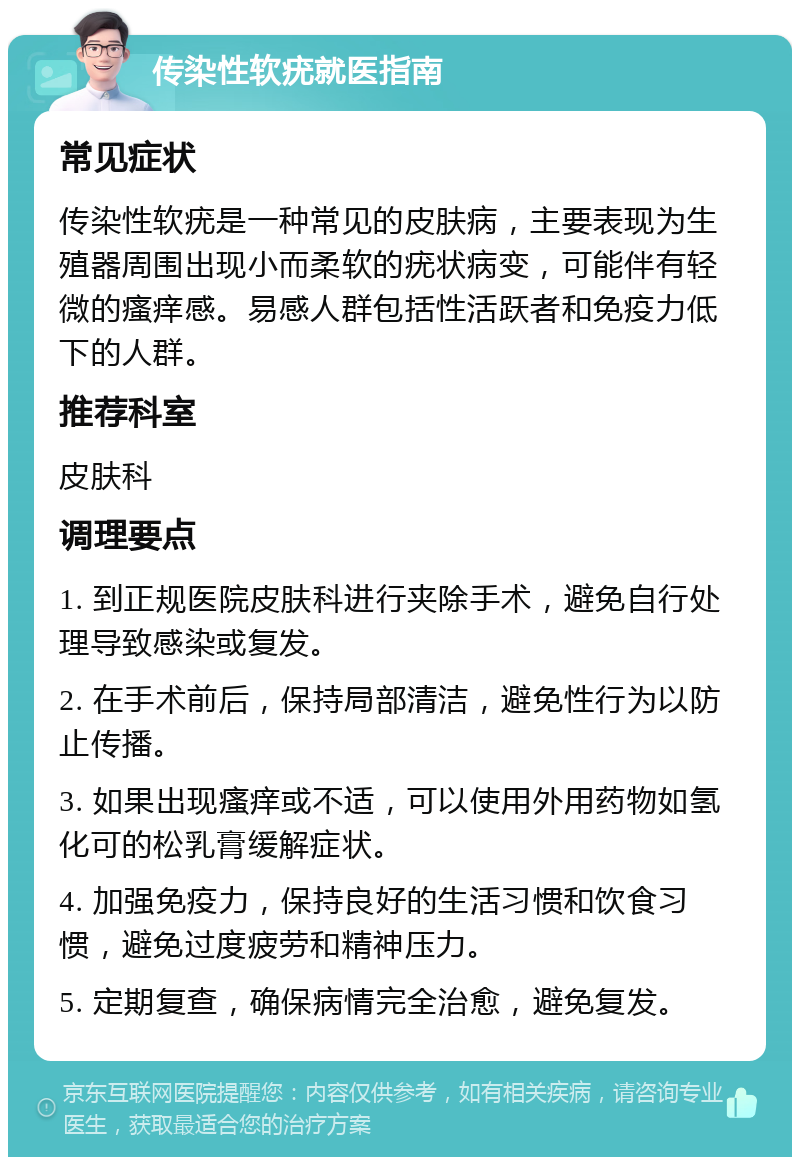 传染性软疣就医指南 常见症状 传染性软疣是一种常见的皮肤病，主要表现为生殖器周围出现小而柔软的疣状病变，可能伴有轻微的瘙痒感。易感人群包括性活跃者和免疫力低下的人群。 推荐科室 皮肤科 调理要点 1. 到正规医院皮肤科进行夹除手术，避免自行处理导致感染或复发。 2. 在手术前后，保持局部清洁，避免性行为以防止传播。 3. 如果出现瘙痒或不适，可以使用外用药物如氢化可的松乳膏缓解症状。 4. 加强免疫力，保持良好的生活习惯和饮食习惯，避免过度疲劳和精神压力。 5. 定期复查，确保病情完全治愈，避免复发。