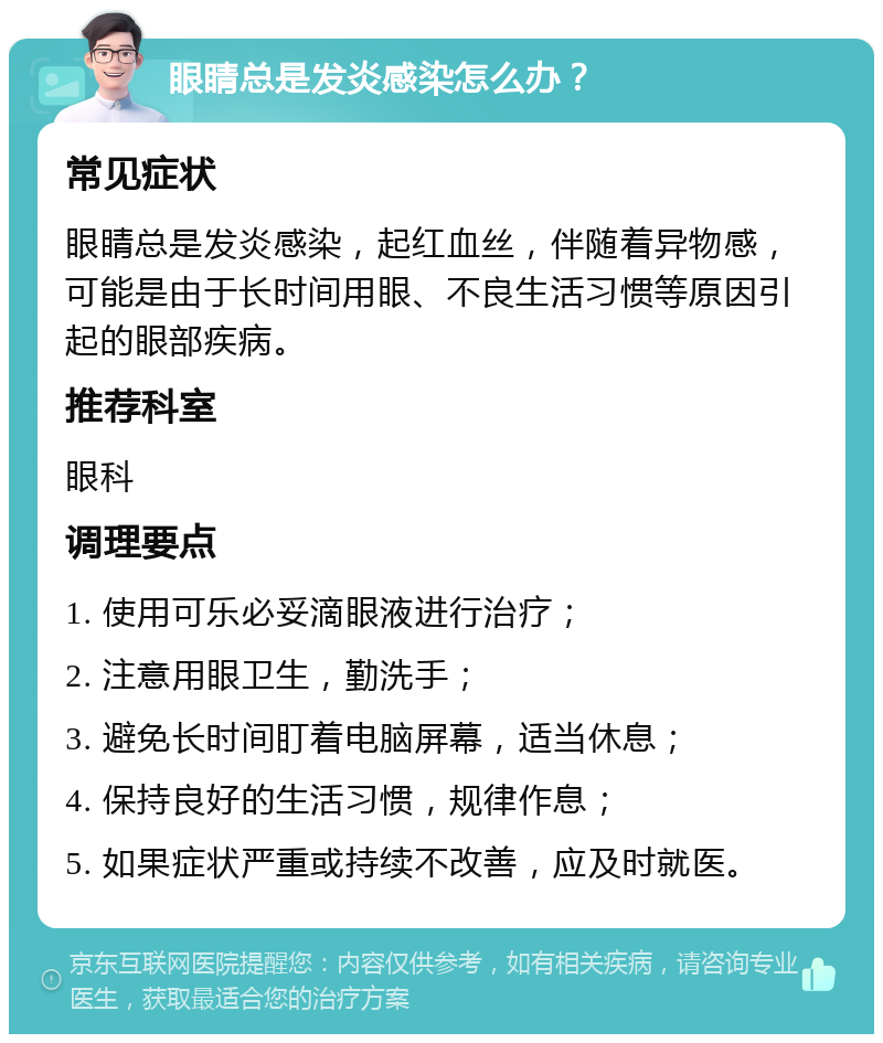 眼睛总是发炎感染怎么办？ 常见症状 眼睛总是发炎感染，起红血丝，伴随着异物感，可能是由于长时间用眼、不良生活习惯等原因引起的眼部疾病。 推荐科室 眼科 调理要点 1. 使用可乐必妥滴眼液进行治疗； 2. 注意用眼卫生，勤洗手； 3. 避免长时间盯着电脑屏幕，适当休息； 4. 保持良好的生活习惯，规律作息； 5. 如果症状严重或持续不改善，应及时就医。