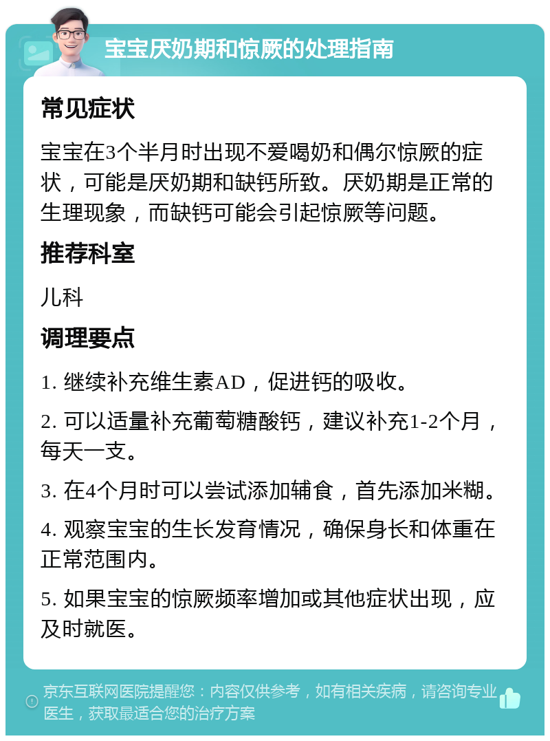 宝宝厌奶期和惊厥的处理指南 常见症状 宝宝在3个半月时出现不爱喝奶和偶尔惊厥的症状，可能是厌奶期和缺钙所致。厌奶期是正常的生理现象，而缺钙可能会引起惊厥等问题。 推荐科室 儿科 调理要点 1. 继续补充维生素AD，促进钙的吸收。 2. 可以适量补充葡萄糖酸钙，建议补充1-2个月，每天一支。 3. 在4个月时可以尝试添加辅食，首先添加米糊。 4. 观察宝宝的生长发育情况，确保身长和体重在正常范围内。 5. 如果宝宝的惊厥频率增加或其他症状出现，应及时就医。