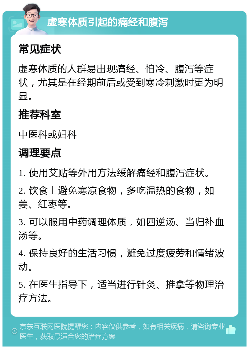 虚寒体质引起的痛经和腹泻 常见症状 虚寒体质的人群易出现痛经、怕冷、腹泻等症状，尤其是在经期前后或受到寒冷刺激时更为明显。 推荐科室 中医科或妇科 调理要点 1. 使用艾贴等外用方法缓解痛经和腹泻症状。 2. 饮食上避免寒凉食物，多吃温热的食物，如姜、红枣等。 3. 可以服用中药调理体质，如四逆汤、当归补血汤等。 4. 保持良好的生活习惯，避免过度疲劳和情绪波动。 5. 在医生指导下，适当进行针灸、推拿等物理治疗方法。