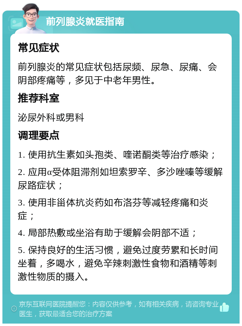 前列腺炎就医指南 常见症状 前列腺炎的常见症状包括尿频、尿急、尿痛、会阴部疼痛等，多见于中老年男性。 推荐科室 泌尿外科或男科 调理要点 1. 使用抗生素如头孢类、喹诺酮类等治疗感染； 2. 应用α受体阻滞剂如坦索罗辛、多沙唑嗪等缓解尿路症状； 3. 使用非甾体抗炎药如布洛芬等减轻疼痛和炎症； 4. 局部热敷或坐浴有助于缓解会阴部不适； 5. 保持良好的生活习惯，避免过度劳累和长时间坐着，多喝水，避免辛辣刺激性食物和酒精等刺激性物质的摄入。